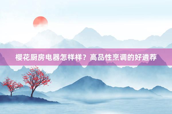樱花厨房电器怎样样？高品性烹调的好遴荐