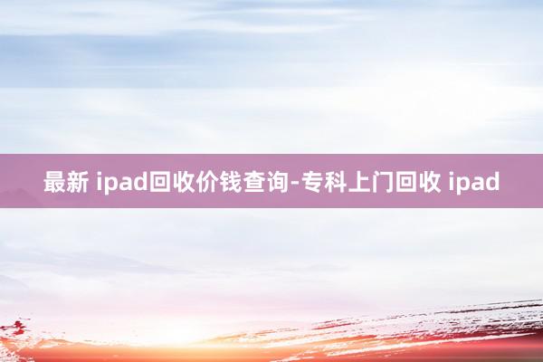 最新 ipad回收价钱查询-专科上门回收 ipad