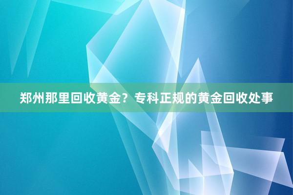 郑州那里回收黄金？专科正规的黄金回收处事