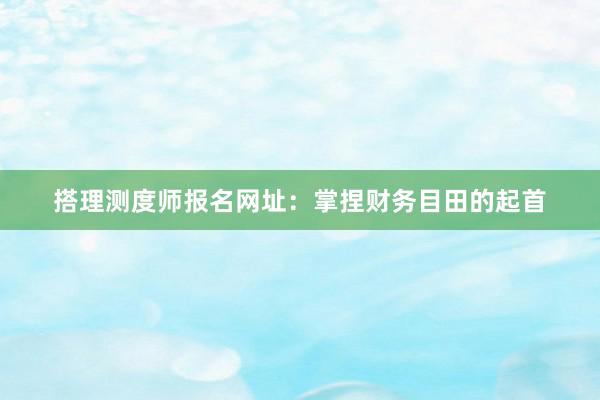 搭理测度师报名网址：掌捏财务目田的起首